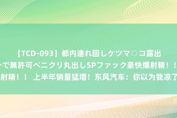 【TCD-093】都内連れ回しケツマ○コ露出 ド変態ニューハーフ野外で無許可ペニクリ丸出し5Pファック豪快爆射精！！ 上半年销量猛增！东风汽车：你以为我凉了，我又活过来了！