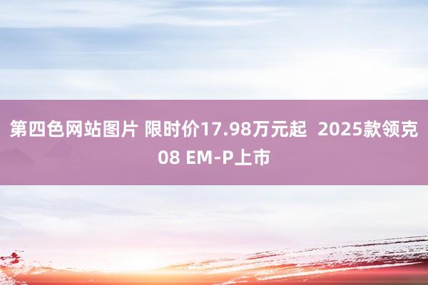 第四色网站图片 限时价17.98万元起  2025款领克08 EM-P上市