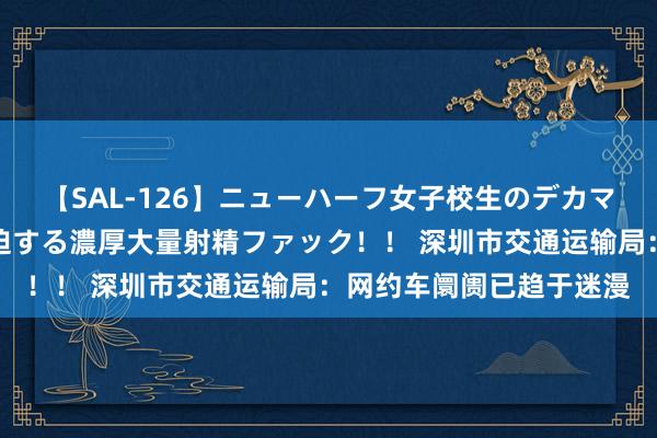 【SAL-126】ニューハーフ女子校生のデカマラが生穿きブルマを圧迫する濃厚大量射精ファック！！ 深圳市交通运输局：网约车阛阓已趋于迷漫