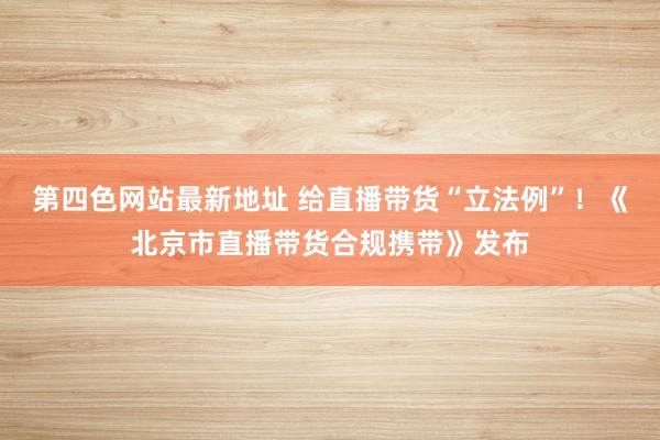 第四色网站最新地址 给直播带货“立法例”！《北京市直播带货合规携带》发布