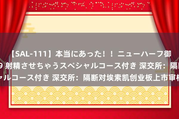 【SAL-111】本当にあった！！ニューハーフ御用達 性感エステサロン 9 射精させちゃうスペシャルコース付き 深交所：隔断对埃索凯创业板上市审核