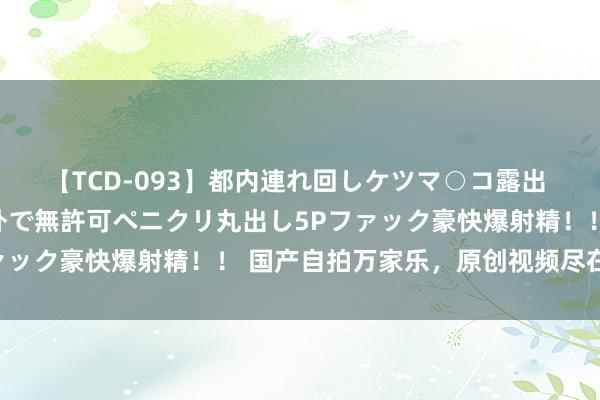 【TCD-093】都内連れ回しケツマ○コ露出 ド変態ニューハーフ野外で無許可ペニクリ丸出し5Pファック豪快爆射精！！ 国产自拍万家乐，原创视频尽在其中