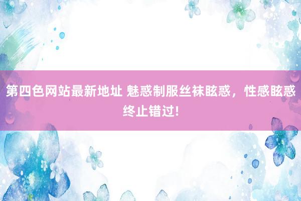 第四色网站最新地址 魅惑制服丝袜眩惑，性感眩惑终止错过!