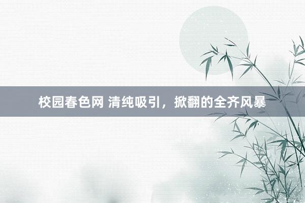 校园春色网 清纯吸引，掀翻的全齐风暴