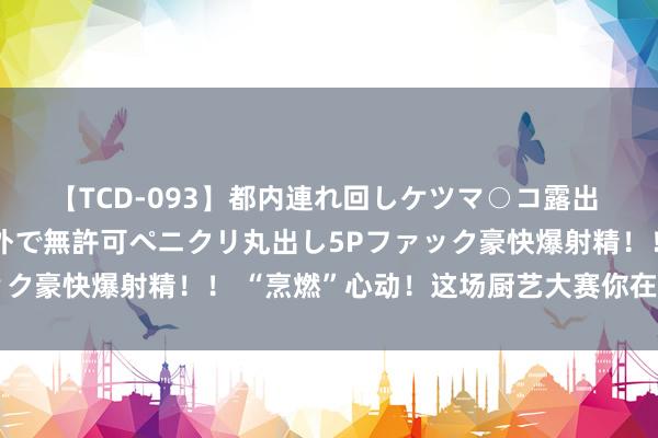 【TCD-093】都内連れ回しケツマ○コ露出 ド変態ニューハーフ野外で無許可ペニクリ丸出し5Pファック豪快爆射精！！ “烹燃”心动！这场厨艺大赛你在现场吗？