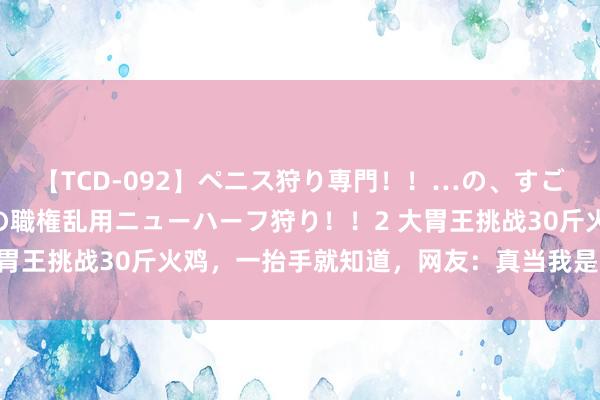 【TCD-092】ペニス狩り専門！！…の、すごい痴女万引きGメン達の職権乱用ニューハーフ狩り！！2 大胃王挑战30斤火鸡，一抬手就知道，网友：真当我是“痴人”？