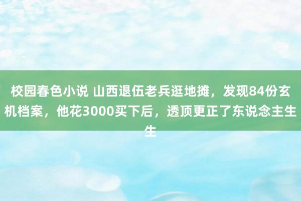 校园春色小说 山西退伍老兵逛地摊，发现84份玄机档案，他花3000买下后，透顶更正了东说念主生