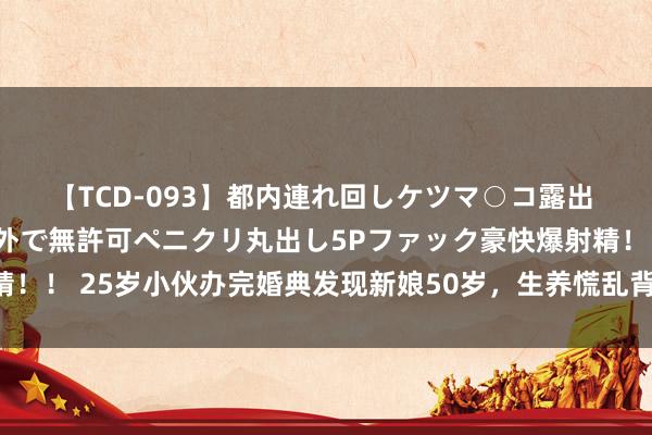 【TCD-093】都内連れ回しケツマ○コ露出 ド変態ニューハーフ野外で無許可ペニクリ丸出し5Pファック豪快爆射精！！ 25岁小伙办完婚典发现新娘50岁，生养慌乱背后，恋爱正在被谗谄