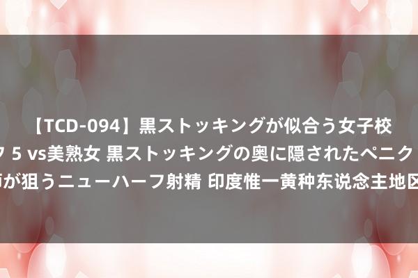 【TCD-094】黒ストッキングが似合う女子校生は美脚ニューハーフ 5 vs美熟女 黒ストッキングの奥に隠されたペニクリを痴女教師が狙うニューハーフ射精 印度惟一黄种东说念主地区，住户有中国傣族血缘，为何思脱离印度？