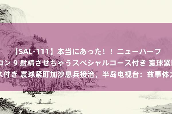 【SAL-111】本当にあった！！ニューハーフ御用達 性感エステサロン 9 射精させちゃうスペシャルコース付き 寰球紧盯加沙息兵接洽，半岛电视台：兹事体大，但期待值低