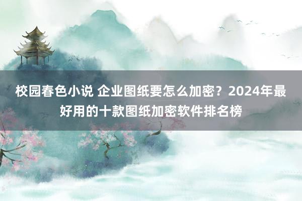 校园春色小说 企业图纸要怎么加密？2024年最好用的十款图纸加密软件排名榜