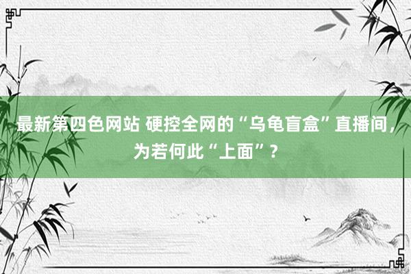 最新第四色网站 硬控全网的“乌龟盲盒”直播间，为若何此“上面”？