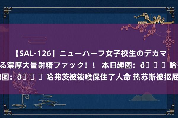 【SAL-126】ニューハーフ女子校生のデカマラが生穿きブルマを圧迫する濃厚大量射精ファック！！ 本日趣图：?哈弗茨被锁喉保住了人命 热苏斯被抠屁股保住了...