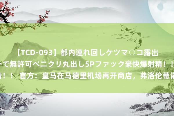 【TCD-093】都内連れ回しケツマ○コ露出 ド変態ニューハーフ野外で無許可ペニクリ丸出し5Pファック豪快爆射精！！ 官方：皇马在马德里机场再开商店，弗洛伦蒂诺带队员出席剪彩典礼