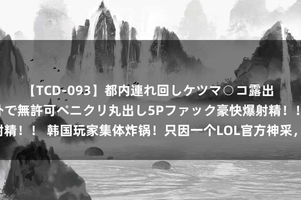 【TCD-093】都内連れ回しケツマ○コ露出 ド変態ニューハーフ野外で無許可ペニクリ丸出し5Pファック豪快爆射精！！ 韩国玩家集体炸锅！只因一个LOL官方神采，吓得拳头进攻修改