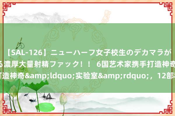 【SAL-126】ニューハーフ女子校生のデカマラが生穿きブルマを圧迫する濃厚大量射精ファック！！ 6国艺术家携手打造神奇&ldquo;实验室&rdquo;，12部科学亲子剧来了