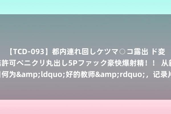 【TCD-093】都内連れ回しケツマ○コ露出 ド変態ニューハーフ野外で無許可ペニクリ丸出し5Pファック豪快爆射精！！ 从新注目何为&ldquo;好的教师&rdquo;，记录片《异域的童年2》温存收官