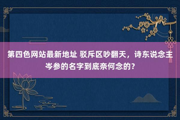 第四色网站最新地址 驳斥区吵翻天，诗东说念主岑参的名字到底奈何念的？