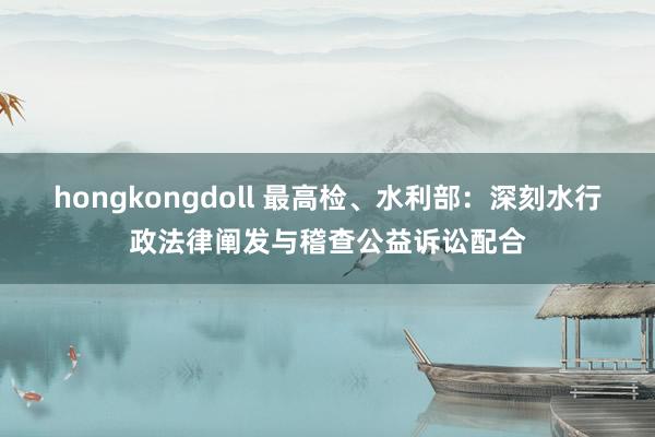 hongkongdoll 最高检、水利部：深刻水行政法律阐发与稽查公益诉讼配合