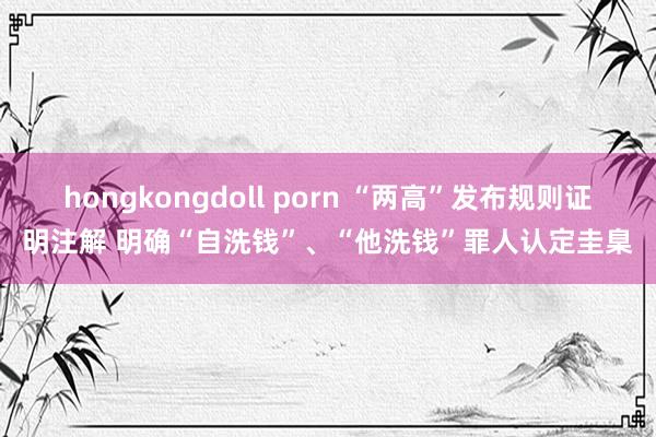 hongkongdoll porn “两高”发布规则证明注解 明确“自洗钱”、“他洗钱”罪人认定圭臬