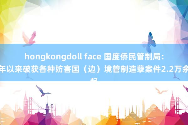 hongkongdoll face 国度侨民管制局：本年以来破获各种妨害国（边）境管制造孽案件2.2万余起