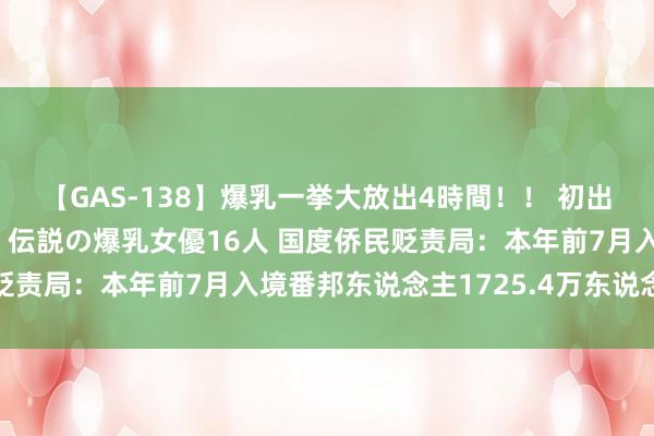 【GAS-138】爆乳一挙大放出4時間！！ 初出し！すべて撮り下ろし 伝説の爆乳女優16人 国度侨民贬责局：本年前7月入境番邦东说念主1725.4万东说念主次