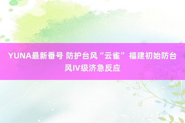 YUNA最新番号 防护台风“云雀” 福建初始防台风Ⅳ级济急反应