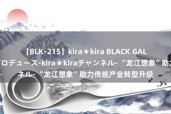 【BLK-215】kira★kira BLACK GAL 黒ギャル・EMIRIプロデュース-kira★kiraチャンネル- “龙江想象”助力传统产业转型升级