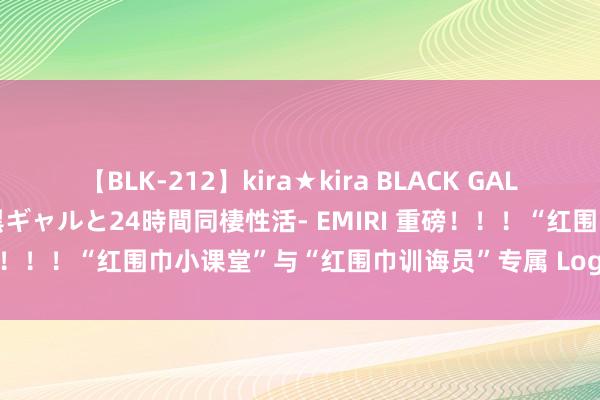 【BLK-212】kira★kira BLACK GAL レンタル痴女GAL-日焼け黒ギャルと24時間同棲性活- EMIRI 重磅！！！“红围巾小课堂”与“红围巾训诲员”专属 Logo 秀逸登场！