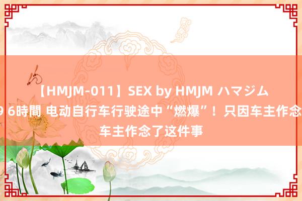 【HMJM-011】SEX by HMJM ハマジムベスト09 6時間 电动自行车行驶途中“燃爆”！只因车主作念了这件事