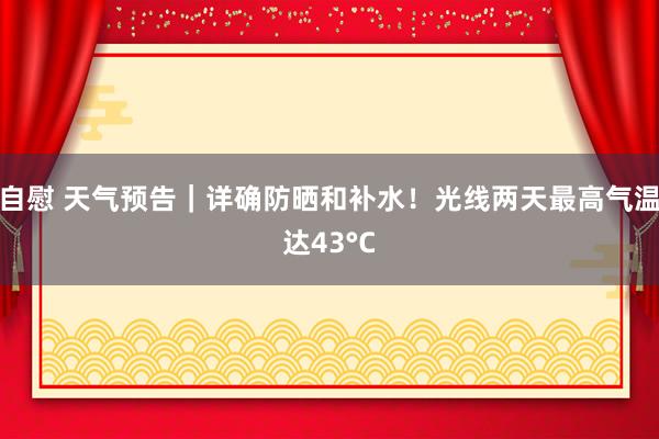 自慰 天气预告｜详确防晒和补水！光线两天最高气温达43°C