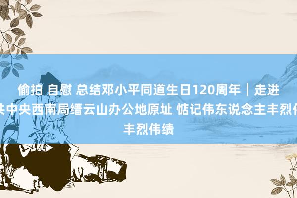 偷拍 自慰 总结邓小平同道生日120周年｜走进中共中央西南局缙云山办公地原址 惦记伟东说念主丰烈伟绩