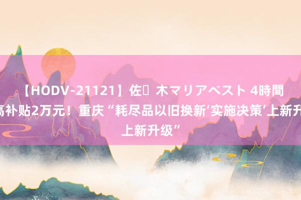 【HODV-21121】佐々木マリアベスト 4時間 最高补贴2万元！重庆“耗尽品以旧换新‘实施决策’上新升级”