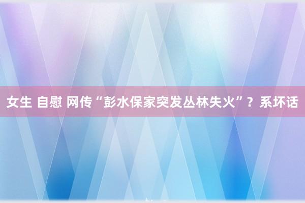 女生 自慰 网传“彭水保家突发丛林失火”？系坏话