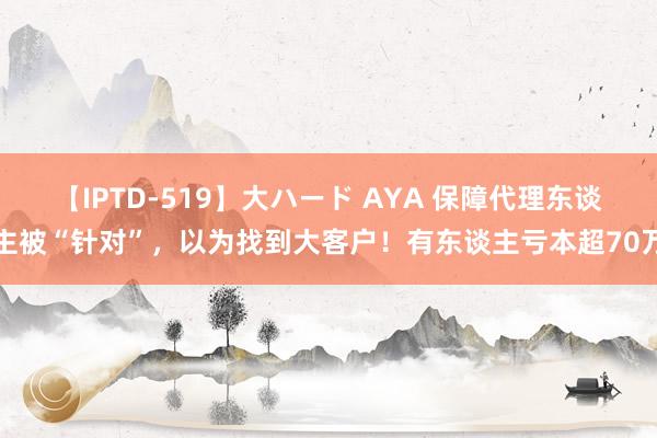 【IPTD-519】大ハード AYA 保障代理东谈主被“针对”，以为找到大客户！有东谈主亏本超70万