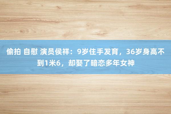 偷拍 自慰 演员侯祥：9岁住手发育，36岁身高不到1米6，却娶了暗恋多年女神