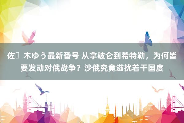 佐々木ゆう最新番号 从拿破仑到希特勒，为何皆要发动对俄战争？沙俄究竟滋扰若干国度