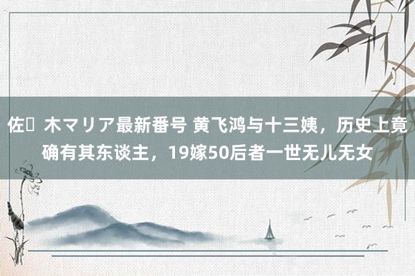 佐々木マリア最新番号 黄飞鸿与十三姨，历史上竟确有其东谈主，19嫁50后者一世无儿无女