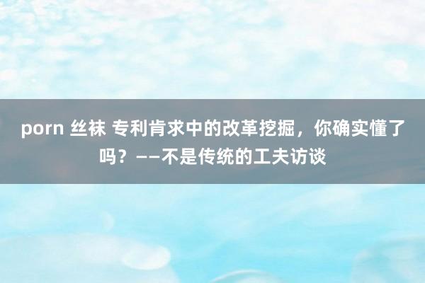 porn 丝袜 专利肯求中的改革挖掘，你确实懂了吗？——不是传统的工夫访谈