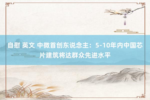 自慰 英文 中微首创东说念主：5-10年内中国芯片建筑将达群众先进水平