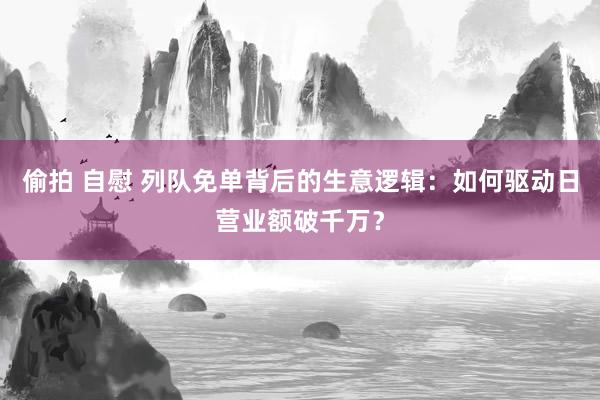 偷拍 自慰 列队免单背后的生意逻辑：如何驱动日营业额破千万？