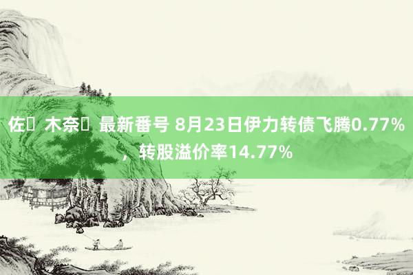 佐々木奈々最新番号 8月23日伊力转债飞腾0.77%，转股溢价率14.77%