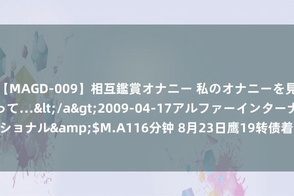 【MAGD-009】相互鑑賞オナニー 私のオナニーを見ながら、あなたもイって…</a>2009-04-17アルファーインターナショナル&$M.A116分钟 8月23日鹰19转债着落0.64%，转股溢价率39.5%