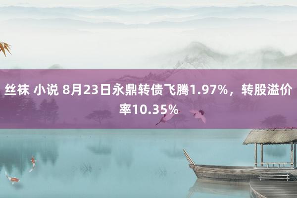 丝袜 小说 8月23日永鼎转债飞腾1.97%，转股溢价率10.35%