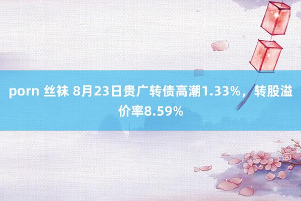 porn 丝袜 8月23日贵广转债高潮1.33%，转股溢价率8.59%