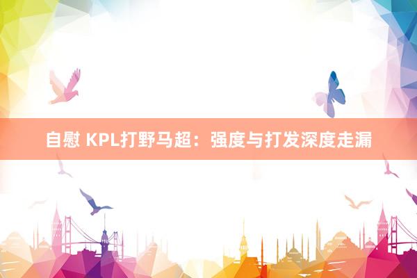 自慰 KPL打野马超：强度与打发深度走漏