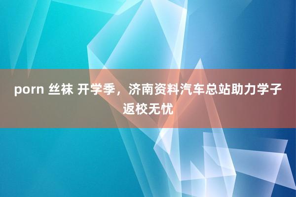 porn 丝袜 开学季，济南资料汽车总站助力学子返校无忧