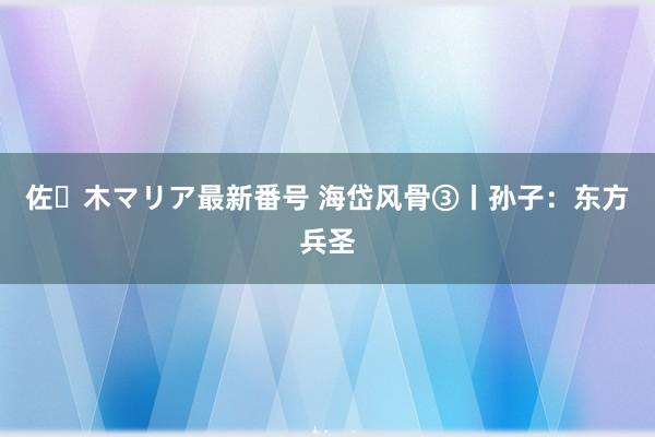 佐々木マリア最新番号 海岱风骨③丨孙子：东方兵圣