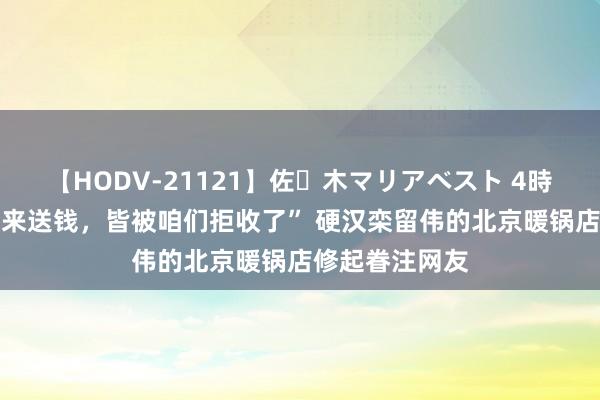 【HODV-21121】佐々木マリアベスト 4時間 “有东谈主来送钱，皆被咱们拒收了” 硬汉栾留伟的北京暖锅店修起眷注网友