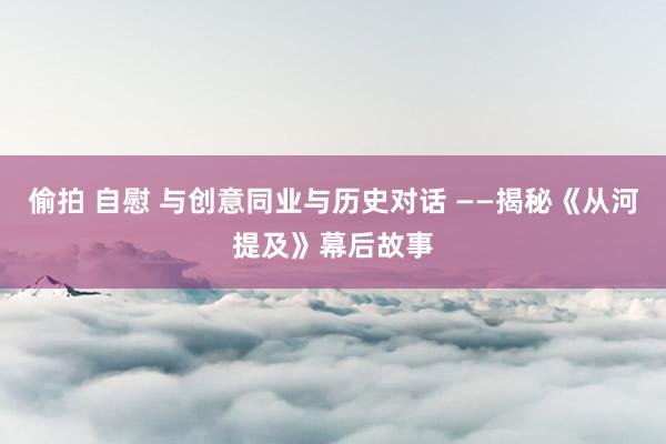 偷拍 自慰 与创意同业与历史对话 ——揭秘《从河提及》幕后故事